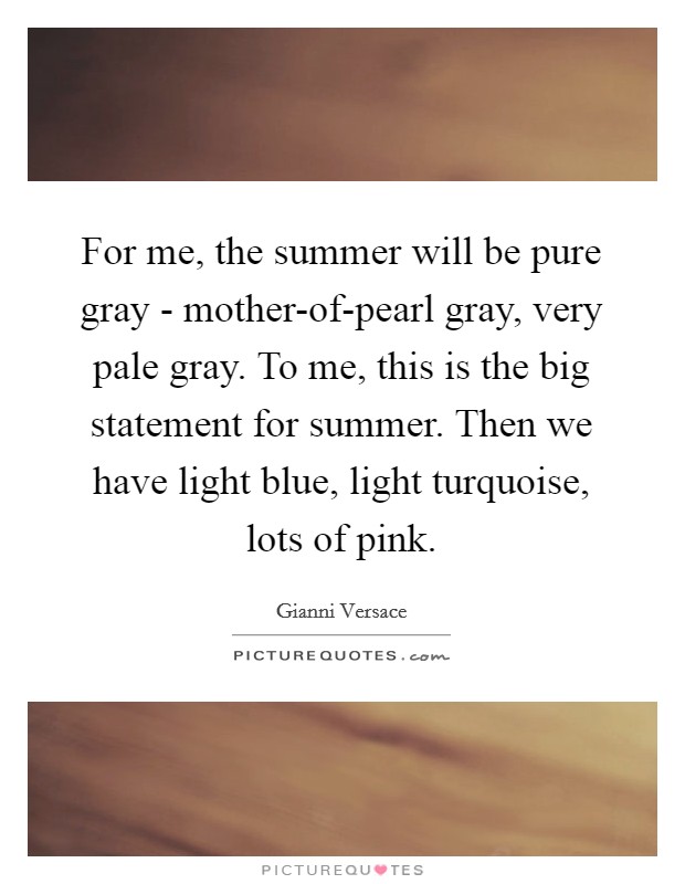 For me, the summer will be pure gray - mother-of-pearl gray, very pale gray. To me, this is the big statement for summer. Then we have light blue, light turquoise, lots of pink Picture Quote #1