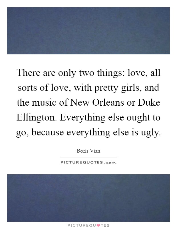 There are only two things: love, all sorts of love, with pretty girls, and the music of New Orleans or Duke Ellington. Everything else ought to go, because everything else is ugly Picture Quote #1