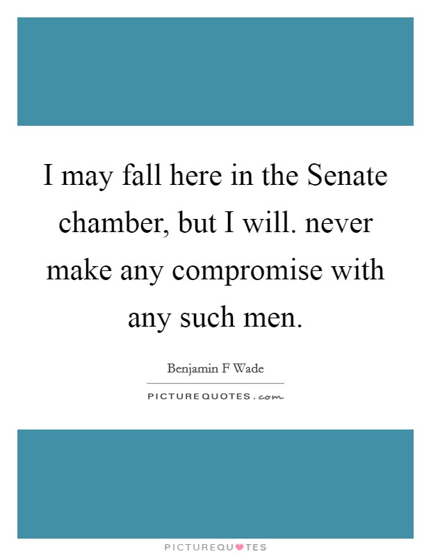 I may fall here in the Senate chamber, but I will. never make any compromise with any such men Picture Quote #1