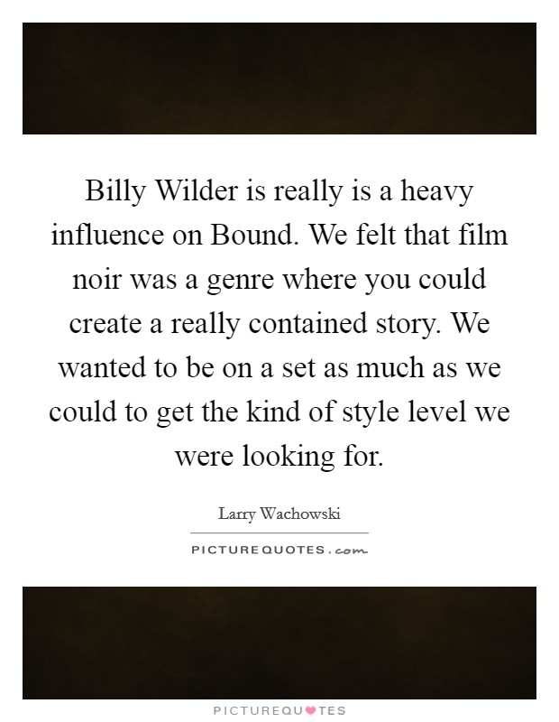Billy Wilder is really is a heavy influence on Bound. We felt that film noir was a genre where you could create a really contained story. We wanted to be on a set as much as we could to get the kind of style level we were looking for Picture Quote #1