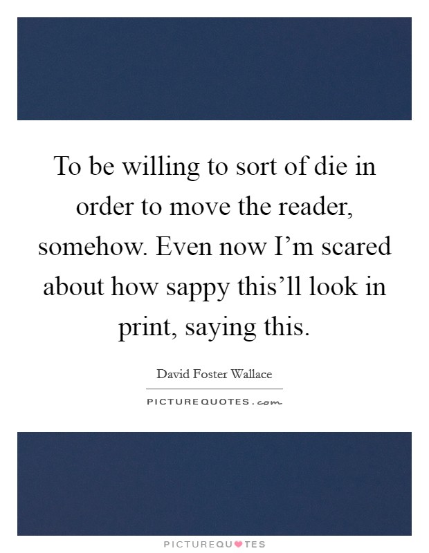To be willing to sort of die in order to move the reader, somehow. Even now I’m scared about how sappy this’ll look in print, saying this Picture Quote #1