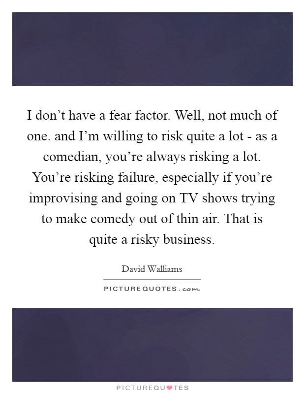 I don’t have a fear factor. Well, not much of one. and I’m willing to risk quite a lot - as a comedian, you’re always risking a lot. You’re risking failure, especially if you’re improvising and going on TV shows trying to make comedy out of thin air. That is quite a risky business Picture Quote #1