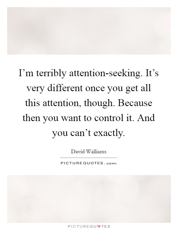 I’m terribly attention-seeking. It’s very different once you get all this attention, though. Because then you want to control it. And you can’t exactly Picture Quote #1