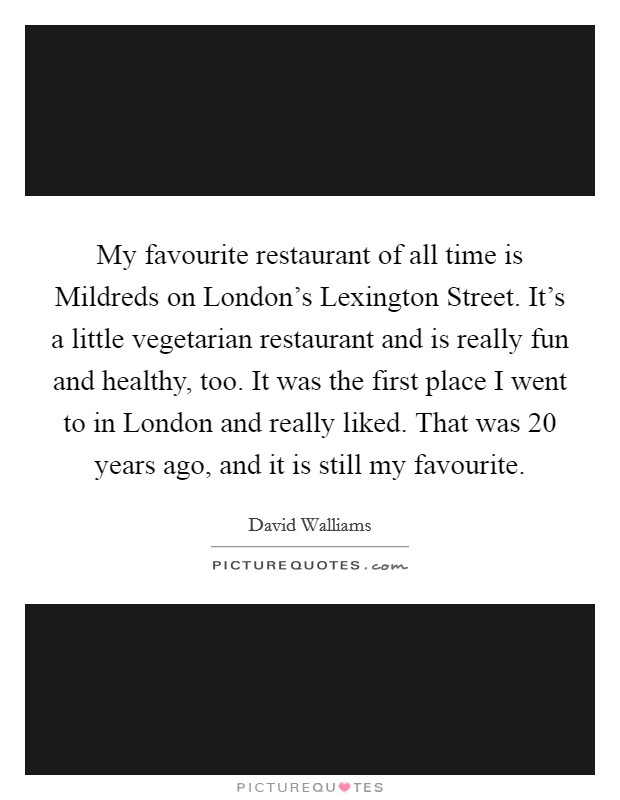 My favourite restaurant of all time is Mildreds on London’s Lexington Street. It’s a little vegetarian restaurant and is really fun and healthy, too. It was the first place I went to in London and really liked. That was 20 years ago, and it is still my favourite Picture Quote #1