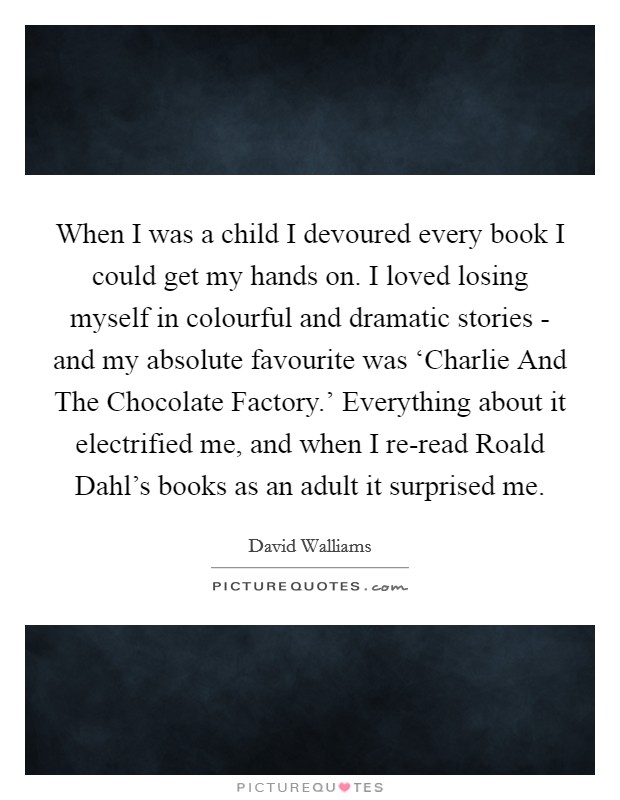 When I was a child I devoured every book I could get my hands on. I loved losing myself in colourful and dramatic stories - and my absolute favourite was ‘Charlie And The Chocolate Factory.’ Everything about it electrified me, and when I re-read Roald Dahl’s books as an adult it surprised me Picture Quote #1