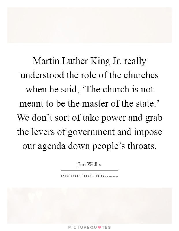 Martin Luther King Jr. really understood the role of the churches when he said, ‘The church is not meant to be the master of the state.’ We don’t sort of take power and grab the levers of government and impose our agenda down people’s throats Picture Quote #1