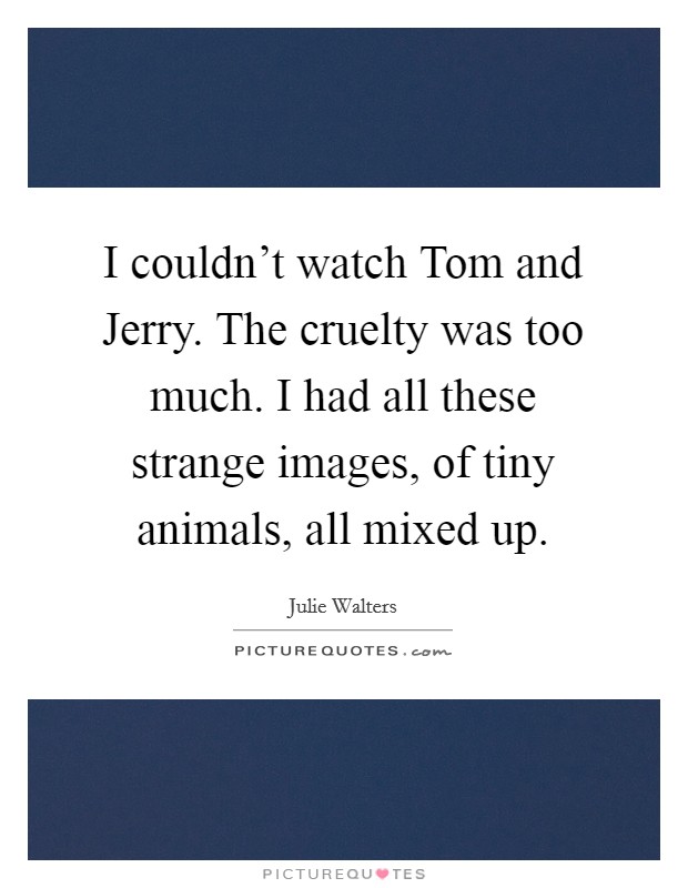I couldn’t watch Tom and Jerry. The cruelty was too much. I had all these strange images, of tiny animals, all mixed up Picture Quote #1