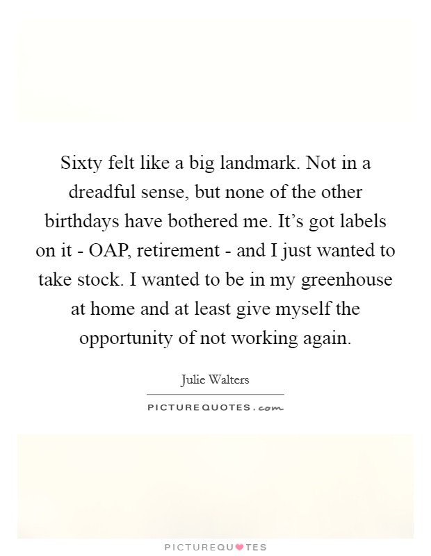 Sixty felt like a big landmark. Not in a dreadful sense, but none of the other birthdays have bothered me. It’s got labels on it - OAP, retirement - and I just wanted to take stock. I wanted to be in my greenhouse at home and at least give myself the opportunity of not working again Picture Quote #1