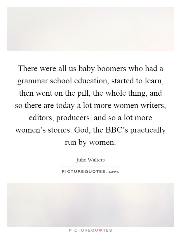 There were all us baby boomers who had a grammar school education, started to learn, then went on the pill, the whole thing, and so there are today a lot more women writers, editors, producers, and so a lot more women’s stories. God, the BBC’s practically run by women Picture Quote #1