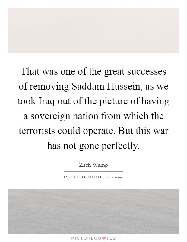 That was one of the great successes of removing Saddam Hussein, as we took Iraq out of the picture of having a sovereign nation from which the terrorists could operate. But this war has not gone perfectly Picture Quote #1