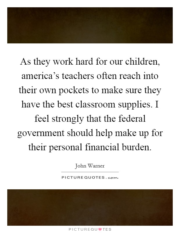 As they work hard for our children, america’s teachers often reach into their own pockets to make sure they have the best classroom supplies. I feel strongly that the federal government should help make up for their personal financial burden Picture Quote #1