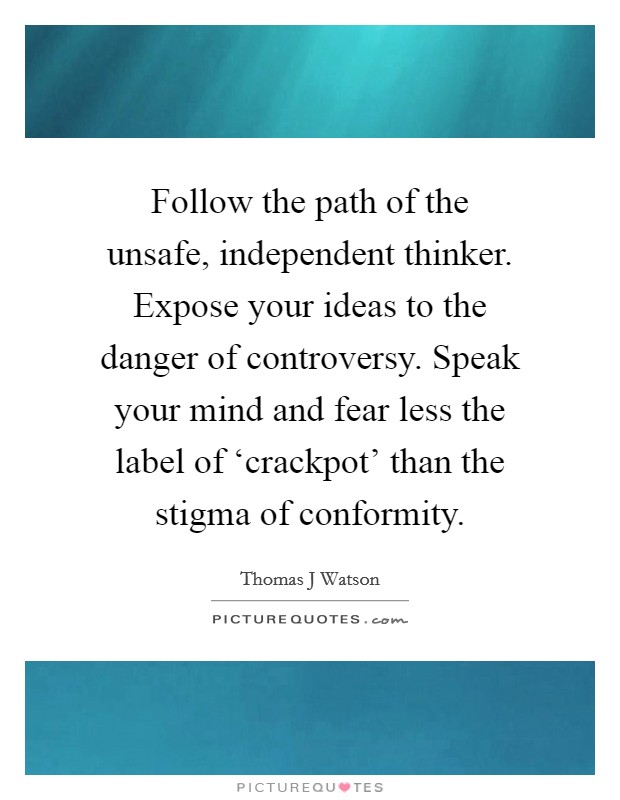 Follow the path of the unsafe, independent thinker. Expose your ideas to the danger of controversy. Speak your mind and fear less the label of ‘crackpot' than the stigma of conformity Picture Quote #1