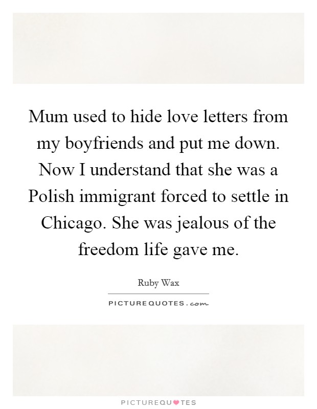 Mum used to hide love letters from my boyfriends and put me down. Now I understand that she was a Polish immigrant forced to settle in Chicago. She was jealous of the freedom life gave me Picture Quote #1