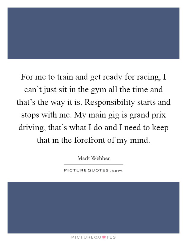 For me to train and get ready for racing, I can’t just sit in the gym all the time and that’s the way it is. Responsibility starts and stops with me. My main gig is grand prix driving, that’s what I do and I need to keep that in the forefront of my mind Picture Quote #1