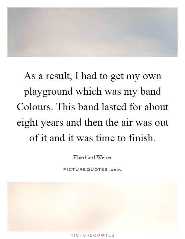As a result, I had to get my own playground which was my band Colours. This band lasted for about eight years and then the air was out of it and it was time to finish Picture Quote #1