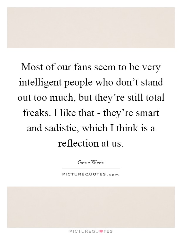 Most of our fans seem to be very intelligent people who don’t stand out too much, but they’re still total freaks. I like that - they’re smart and sadistic, which I think is a reflection at us Picture Quote #1