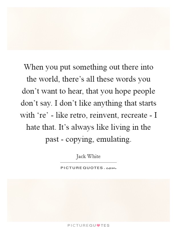 When you put something out there into the world, there’s all these words you don’t want to hear, that you hope people don’t say. I don’t like anything that starts with ‘re’ - like retro, reinvent, recreate - I hate that. It’s always like living in the past - copying, emulating Picture Quote #1