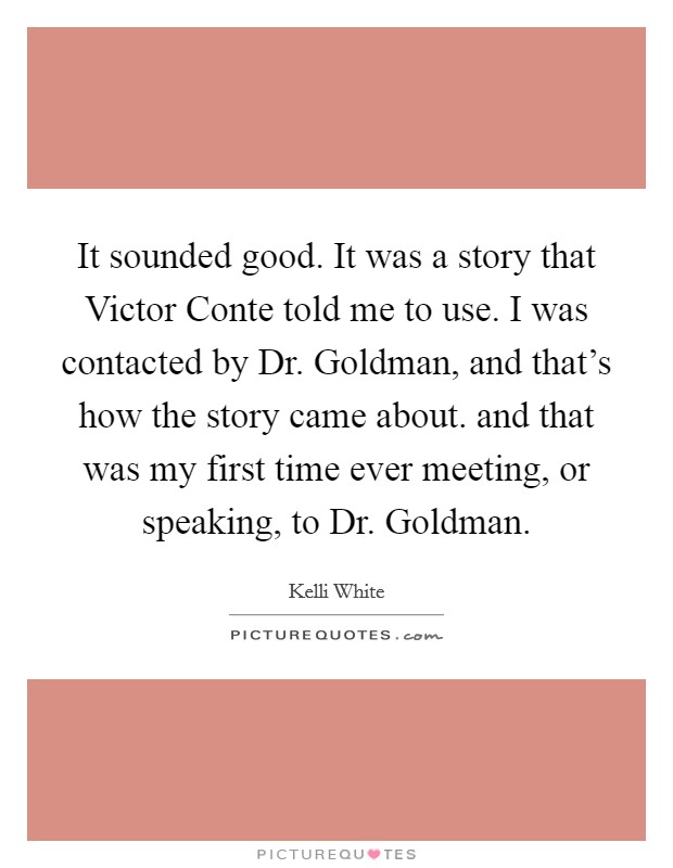 It sounded good. It was a story that Victor Conte told me to use. I was contacted by Dr. Goldman, and that’s how the story came about. and that was my first time ever meeting, or speaking, to Dr. Goldman Picture Quote #1