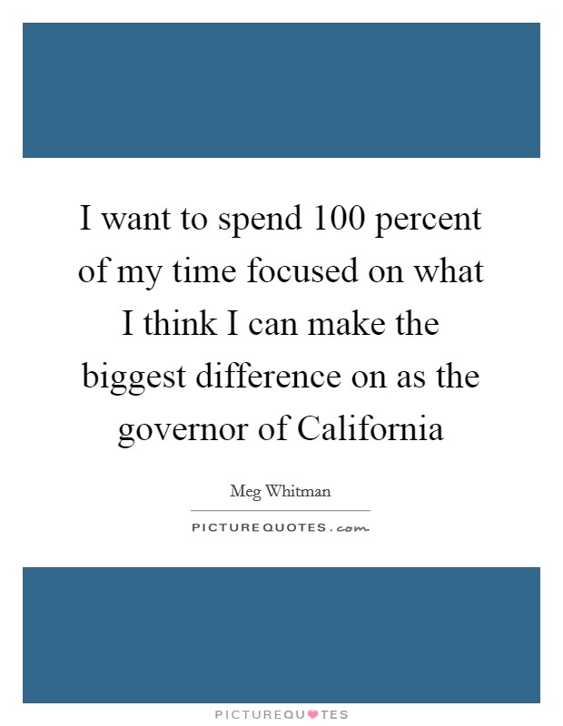 I want to spend 100 percent of my time focused on what I think I can make the biggest difference on as the governor of California Picture Quote #1