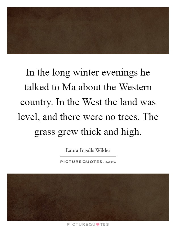In the long winter evenings he talked to Ma about the Western country. In the West the land was level, and there were no trees. The grass grew thick and high Picture Quote #1