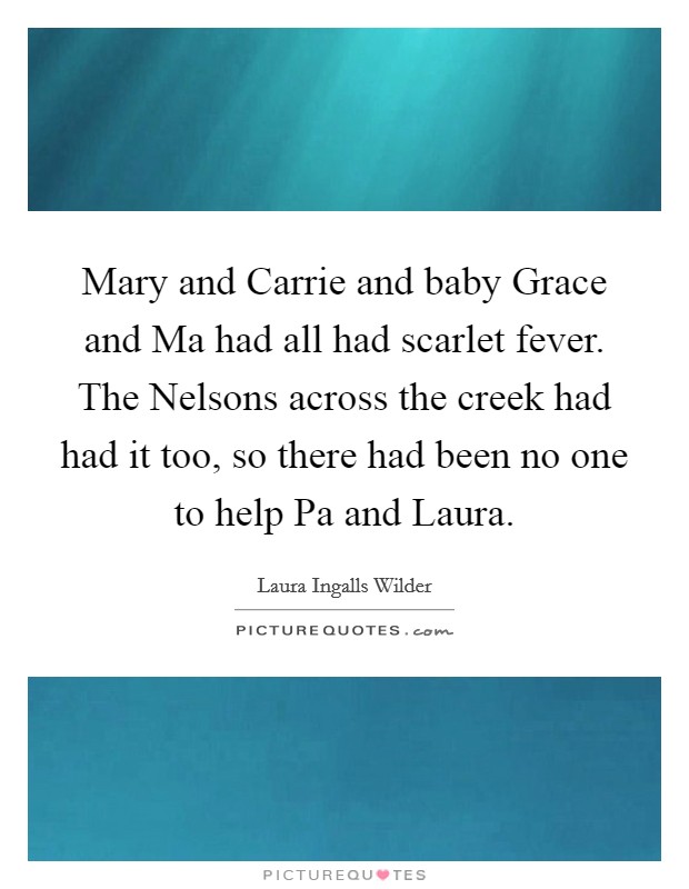 Mary and Carrie and baby Grace and Ma had all had scarlet fever. The Nelsons across the creek had had it too, so there had been no one to help Pa and Laura Picture Quote #1