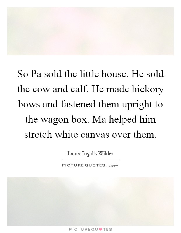 So Pa sold the little house. He sold the cow and calf. He made hickory bows and fastened them upright to the wagon box. Ma helped him stretch white canvas over them Picture Quote #1