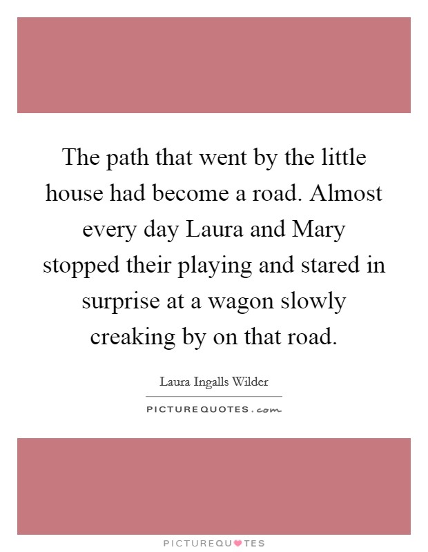 The path that went by the little house had become a road. Almost every day Laura and Mary stopped their playing and stared in surprise at a wagon slowly creaking by on that road Picture Quote #1