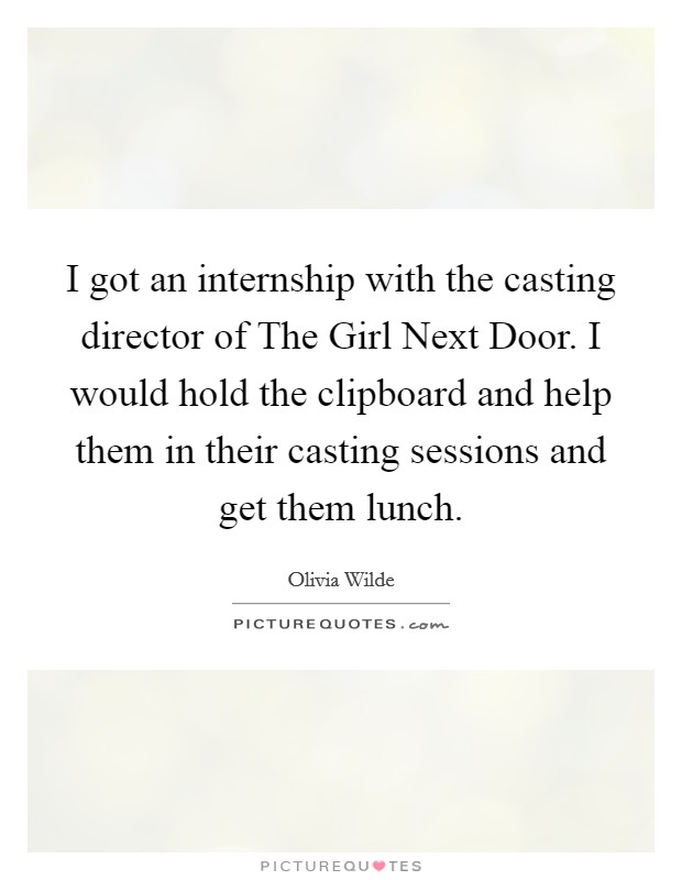 I got an internship with the casting director of The Girl Next Door. I would hold the clipboard and help them in their casting sessions and get them lunch Picture Quote #1