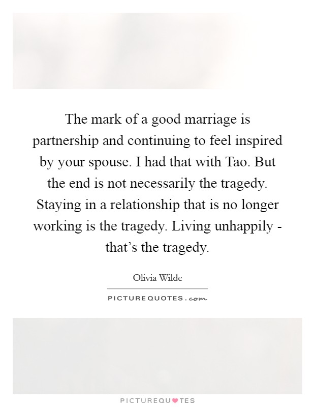 The mark of a good marriage is partnership and continuing to feel inspired by your spouse. I had that with Tao. But the end is not necessarily the tragedy. Staying in a relationship that is no longer working is the tragedy. Living unhappily - that’s the tragedy Picture Quote #1
