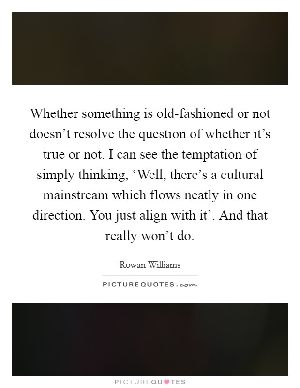 Whether something is old-fashioned or not doesn't resolve the question of whether it's true or not. I can see the temptation of simply thinking, ‘Well, there's a cultural mainstream which flows neatly in one direction. You just align with it'. And that really won't do Picture Quote #1