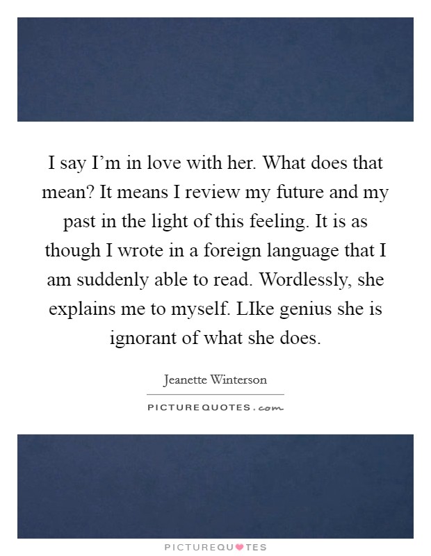 I say I’m in love with her. What does that mean? It means I review my future and my past in the light of this feeling. It is as though I wrote in a foreign language that I am suddenly able to read. Wordlessly, she explains me to myself. LIke genius she is ignorant of what she does Picture Quote #1
