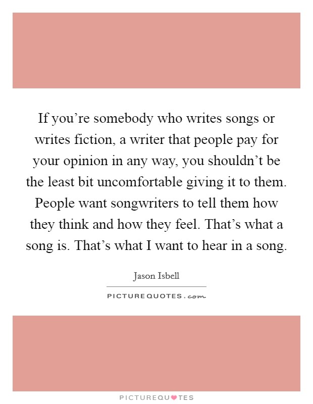 If you’re somebody who writes songs or writes fiction, a writer that people pay for your opinion in any way, you shouldn’t be the least bit uncomfortable giving it to them. People want songwriters to tell them how they think and how they feel. That’s what a song is. That’s what I want to hear in a song Picture Quote #1