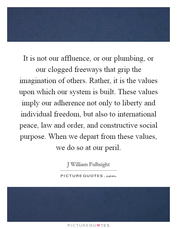 It is not our affluence, or our plumbing, or our clogged freeways that grip the imagination of others. Rather, it is the values upon which our system is built. These values imply our adherence not only to liberty and individual freedom, but also to international peace, law and order, and constructive social purpose. When we depart from these values, we do so at our peril Picture Quote #1