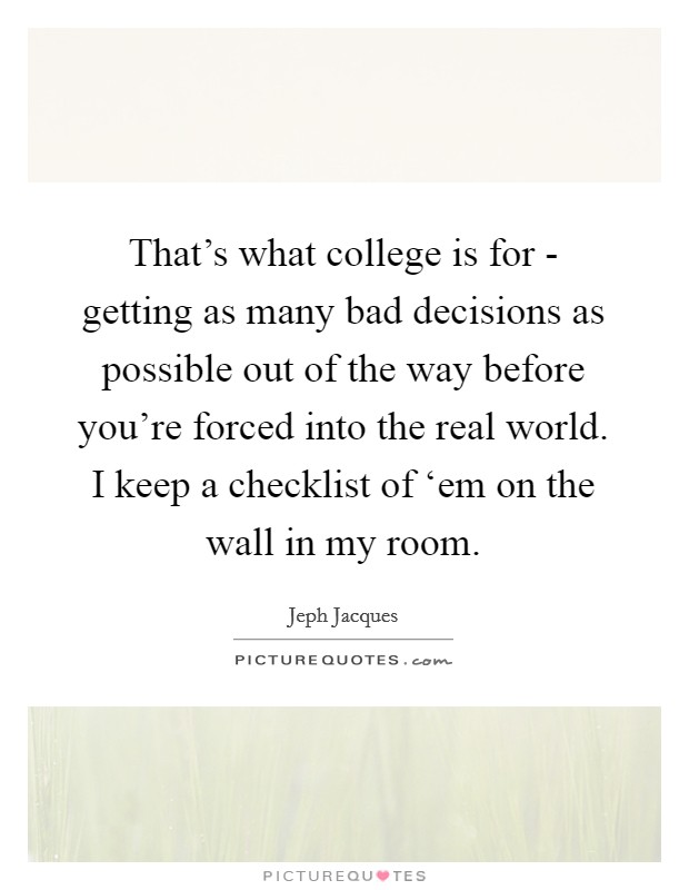 That’s what college is for - getting as many bad decisions as possible out of the way before you’re forced into the real world. I keep a checklist of ‘em on the wall in my room Picture Quote #1