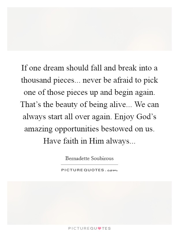 If one dream should fall and break into a thousand pieces... never be afraid to pick one of those pieces up and begin again. That’s the beauty of being alive... We can always start all over again. Enjoy God’s amazing opportunities bestowed on us. Have faith in Him always Picture Quote #1