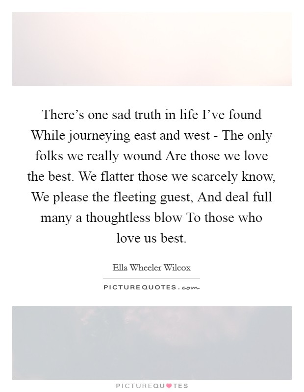 There’s one sad truth in life I’ve found While journeying east and west - The only folks we really wound Are those we love the best. We flatter those we scarcely know, We please the fleeting guest, And deal full many a thoughtless blow To those who love us best Picture Quote #1