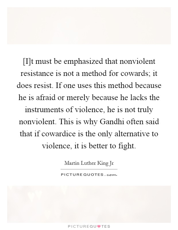[I]t must be emphasized that nonviolent resistance is not a method for cowards; it does resist. If one uses this method because he is afraid or merely because he lacks the instruments of violence, he is not truly nonviolent. This is why Gandhi often said that if cowardice is the only alternative to violence, it is better to fight Picture Quote #1