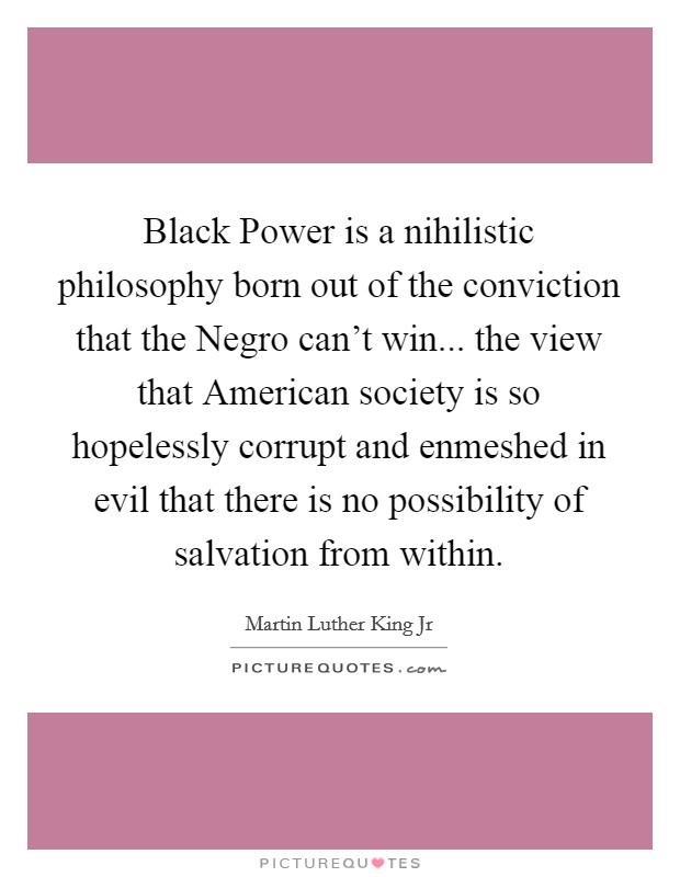 Black Power is a nihilistic philosophy born out of the conviction that the Negro can’t win... the view that American society is so hopelessly corrupt and enmeshed in evil that there is no possibility of salvation from within Picture Quote #1