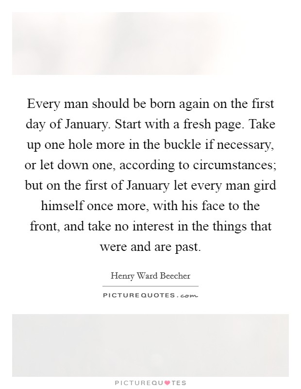 Every man should be born again on the first day of January. Start with a fresh page. Take up one hole more in the buckle if necessary, or let down one, according to circumstances; but on the first of January let every man gird himself once more, with his face to the front, and take no interest in the things that were and are past Picture Quote #1
