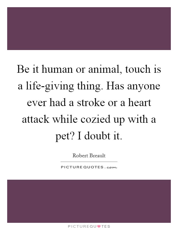Be it human or animal, touch is a life-giving thing. Has anyone ever had a stroke or a heart attack while cozied up with a pet? I doubt it Picture Quote #1