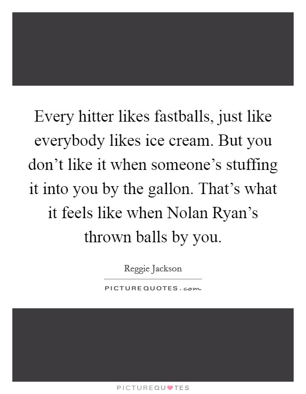 Every hitter likes fastballs, just like everybody likes ice cream. But you don't like it when someone's stuffing it into you by the gallon. That's what it feels like when Nolan Ryan's thrown balls by you Picture Quote #1