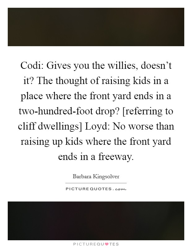 Codi: Gives you the willies, doesn’t it? The thought of raising kids in a place where the front yard ends in a two-hundred-foot drop? [referring to cliff dwellings] Loyd: No worse than raising up kids where the front yard ends in a freeway Picture Quote #1