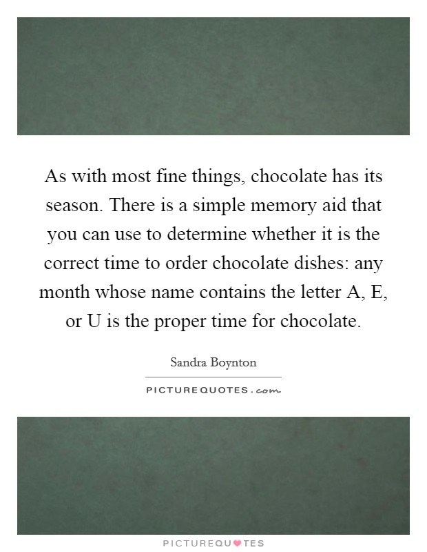 As with most fine things, chocolate has its season. There is a simple memory aid that you can use to determine whether it is the correct time to order chocolate dishes: any month whose name contains the letter A, E, or U is the proper time for chocolate Picture Quote #1