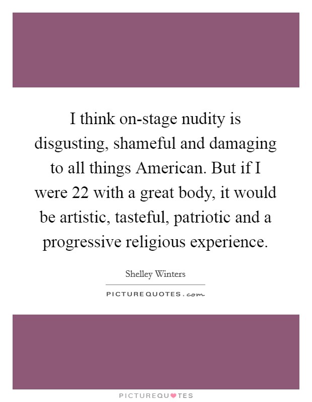 I think on-stage nudity is disgusting, shameful and damaging to all things American. But if I were 22 with a great body, it would be artistic, tasteful, patriotic and a progressive religious experience Picture Quote #1