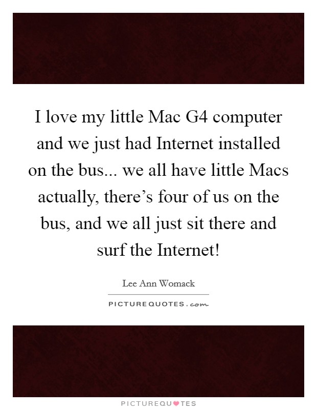 I love my little Mac G4 computer and we just had Internet installed on the bus... we all have little Macs actually, there's four of us on the bus, and we all just sit there and surf the Internet! Picture Quote #1