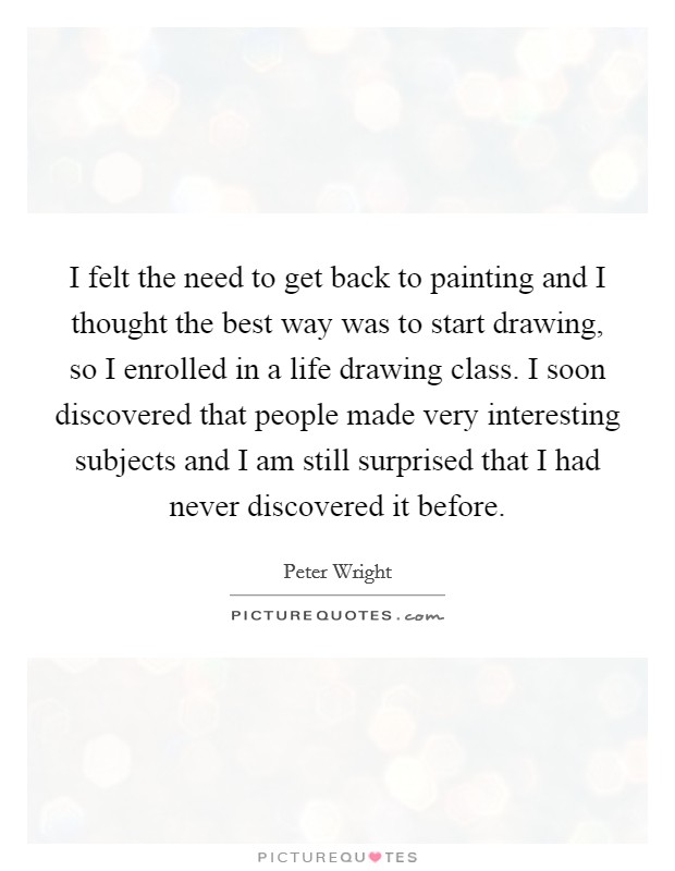 I felt the need to get back to painting and I thought the best way was to start drawing, so I enrolled in a life drawing class. I soon discovered that people made very interesting subjects and I am still surprised that I had never discovered it before Picture Quote #1
