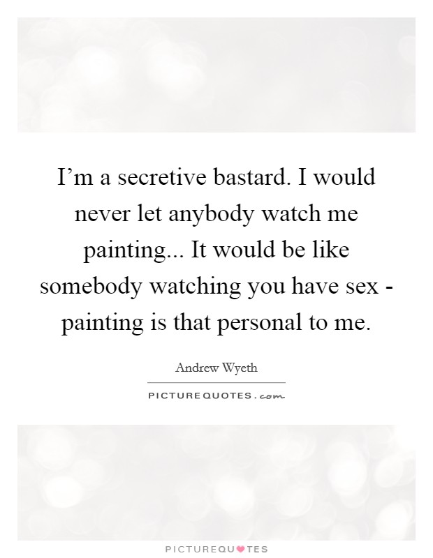 I’m a secretive bastard. I would never let anybody watch me painting... It would be like somebody watching you have sex - painting is that personal to me Picture Quote #1