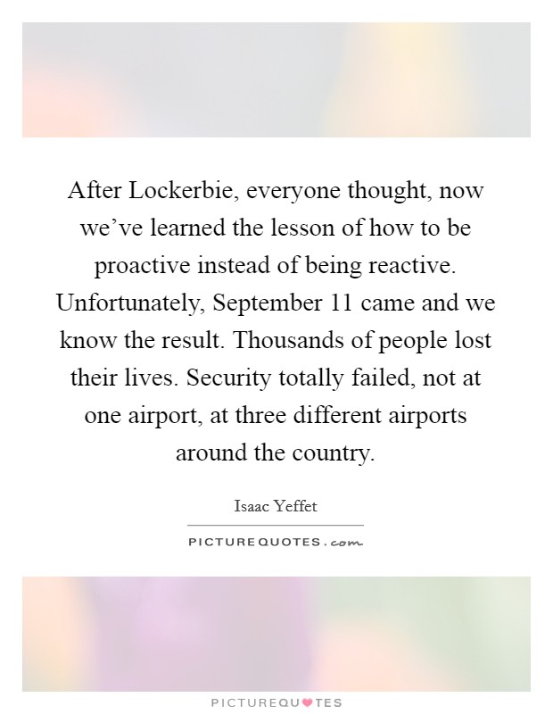 After Lockerbie, everyone thought, now we’ve learned the lesson of how to be proactive instead of being reactive. Unfortunately, September 11 came and we know the result. Thousands of people lost their lives. Security totally failed, not at one airport, at three different airports around the country Picture Quote #1