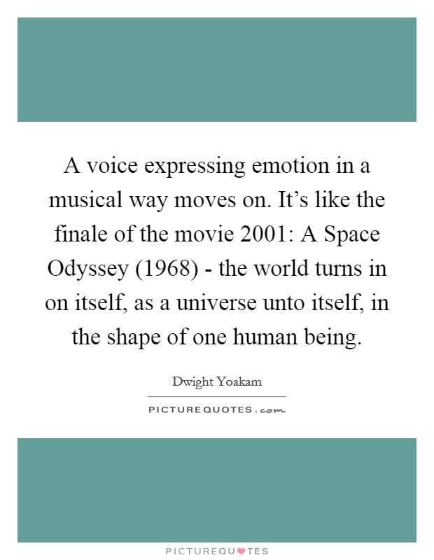 A voice expressing emotion in a musical way moves on. It's like the finale of the movie 2001: A Space Odyssey (1968) - the world turns in on itself, as a universe unto itself, in the shape of one human being Picture Quote #1