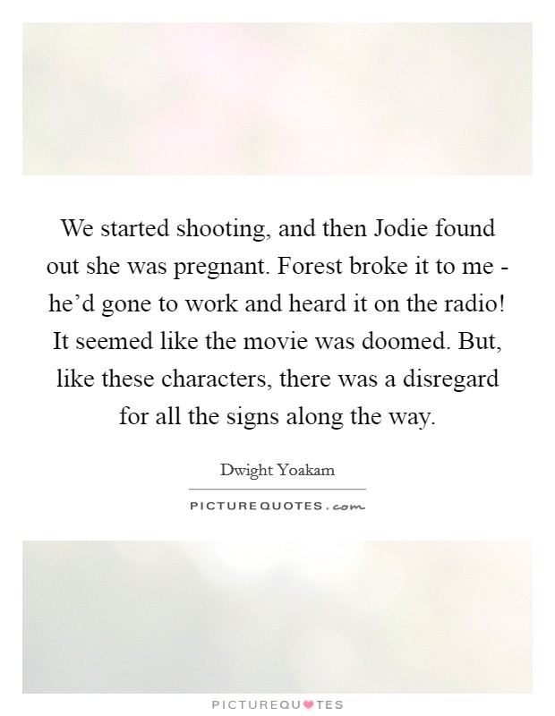 We started shooting, and then Jodie found out she was pregnant. Forest broke it to me - he'd gone to work and heard it on the radio! It seemed like the movie was doomed. But, like these characters, there was a disregard for all the signs along the way Picture Quote #1